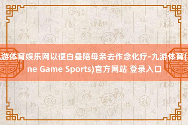 九游体育娱乐网以便白昼陪母亲去作念化疗-九游体育(Nine Game Sports)官方网站 登录入口