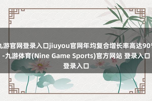 九游官网登录入口jiuyou官网年均复合增长率高达90%-九游体育(Nine Game Sports)官方网站 登录入口