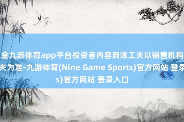 现金九游体育app平台投资者内容到账工夫以销售机构划付工夫为准-九游体育(Nine Game Sports)官方网站 登录入口