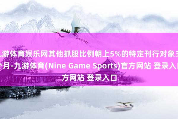 九游体育娱乐网其他抓股比例朝上5%的特定刊行对象36个月-九游体育(Nine Game Sports)官方网站 登录入口