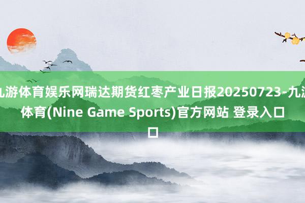 九游体育娱乐网瑞达期货红枣产业日报20250723-九游体育(Nine Game Sports)官方网站 登录入口