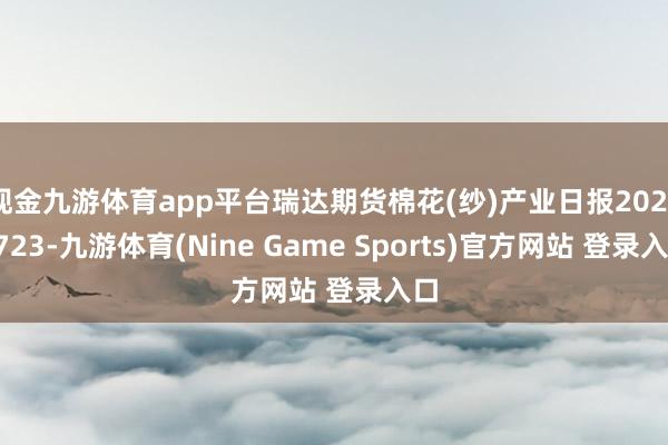 现金九游体育app平台瑞达期货棉花(纱)产业日报20250723-九游体育(Nine Game Sports)官方网站 登录入口