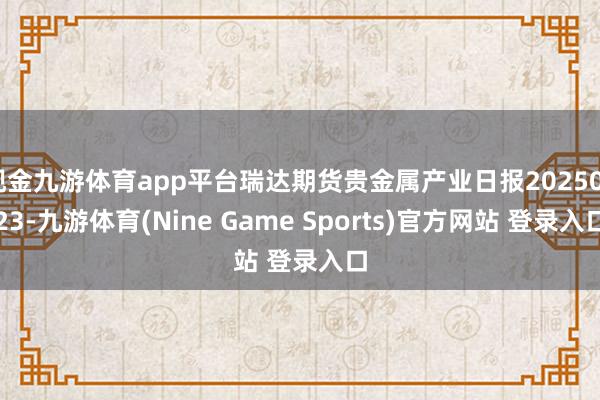现金九游体育app平台瑞达期货贵金属产业日报20250723-九游体育(Nine Game Sports)官方网站 登录入口