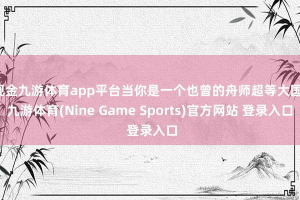 现金九游体育app平台当你是一个也曾的舟师超等大国-九游体育(Nine Game Sports)官方网站 登录入口