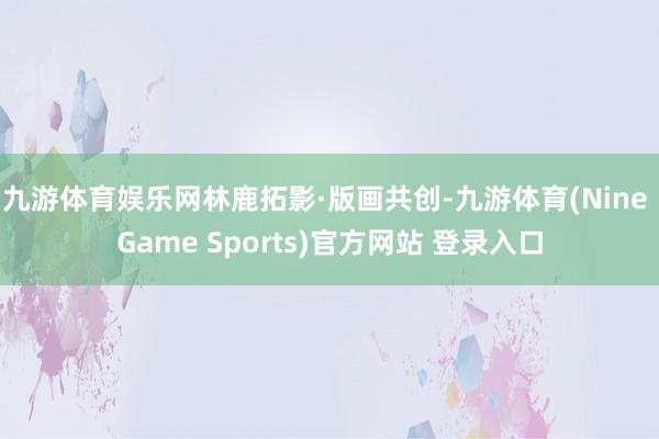 九游体育娱乐网林鹿拓影·版画共创-九游体育(Nine Game Sports)官方网站 登录入口