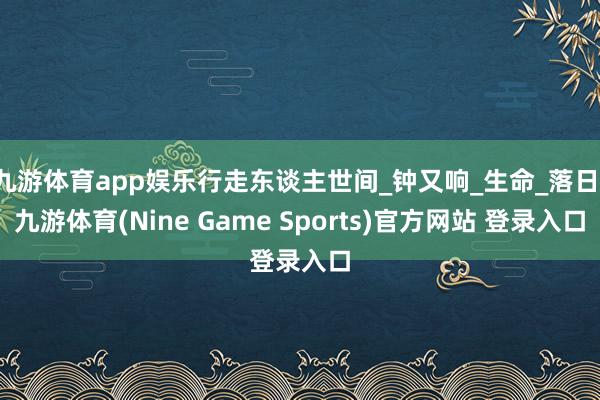 九游体育app娱乐行走东谈主世间_钟又响_生命_落日-九游体育(Nine Game Sports)官方网站 登录入口