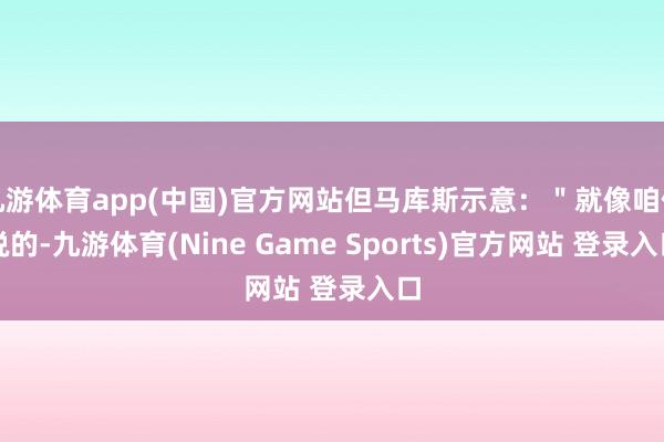 九游体育app(中国)官方网站但马库斯示意：＂就像咱们说的-九游体育(Nine Game Sports)官方网站 登录入口