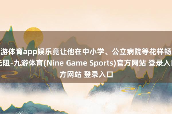 九游体育app娱乐竟让他在中小学、公立病院等花样畅通无阻-九游体育(Nine Game Sports)官方网站 登录入口