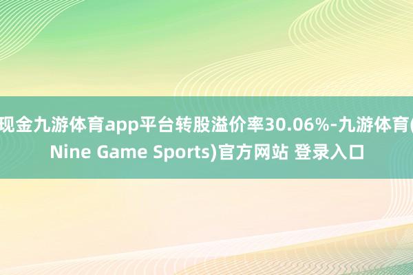 现金九游体育app平台转股溢价率30.06%-九游体育(Nine Game Sports)官方网站 登录入口