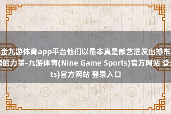 现金九游体育app平台他们以最本真是献艺迸发出撼东谈主心魄的力量-九游体育(Nine Game Sports)官方网站 登录入口