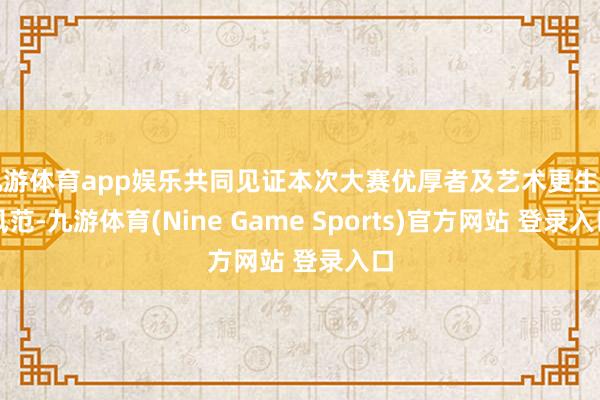 九游体育app娱乐共同见证本次大赛优厚者及艺术更生代风范-九游体育(Nine Game Sports)官方网站 登录入口