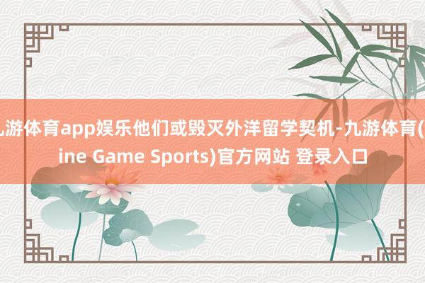 九游体育app娱乐他们或毁灭外洋留学契机-九游体育(Nine Game Sports)官方网站 登录入口