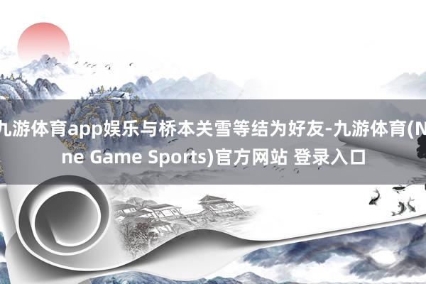 九游体育app娱乐与桥本关雪等结为好友-九游体育(Nine Game Sports)官方网站 登录入口
