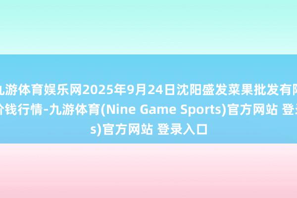 九游体育娱乐网2025年9月24日沈阳盛发菜果批发有限公司价钱行情-九游体育(Nine Game Sports)官方网站 登录入口