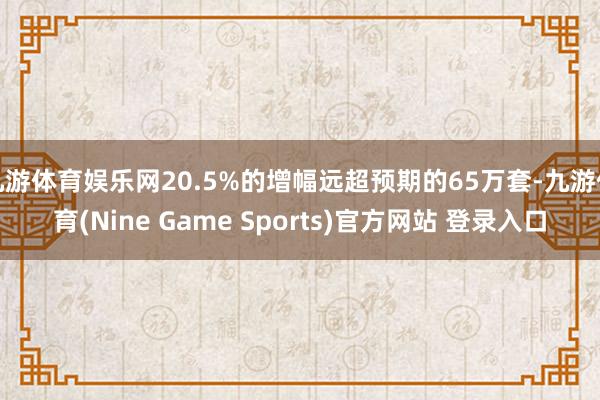 九游体育娱乐网20.5%的增幅远超预期的65万套-九游体育(Nine Game Sports)官方网站 登录入口