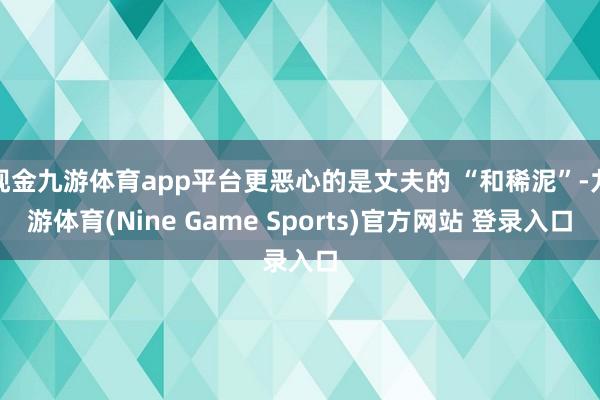 现金九游体育app平台更恶心的是丈夫的 “和稀泥”-九游体育(Nine Game Sports)官方网站 登录入口