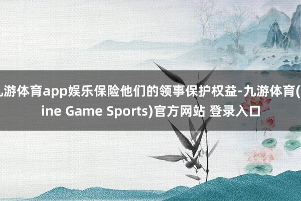 九游体育app娱乐保险他们的领事保护权益-九游体育(Nine Game Sports)官方网站 登录入口