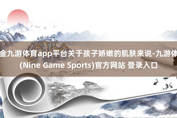 现金九游体育app平台关于孩子娇嫩的肌肤来说-九游体育(Nine Game Sports)官方网站 登录入口