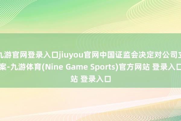 九游官网登录入口jiuyou官网中国证监会决定对公司立案-九游体育(Nine Game Sports)官方网站 登录入口