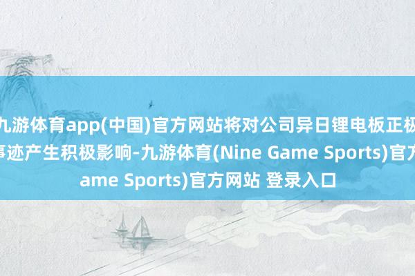 九游体育app(中国)官方网站将对公司异日锂电板正极材料业务盘算事迹产生积极影响-九游体育(Nine Game Sports)官方网站 登录入口