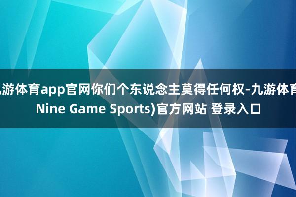 九游体育app官网你们个东说念主莫得任何权-九游体育(Nine Game Sports)官方网站 登录入口