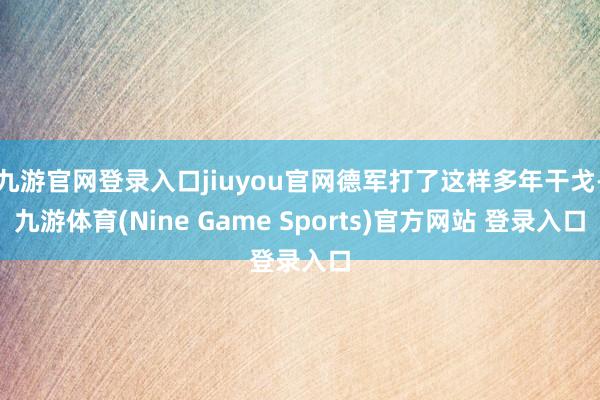 九游官网登录入口jiuyou官网德军打了这样多年干戈-九游体育(Nine Game Sports)官方网站 登录入口