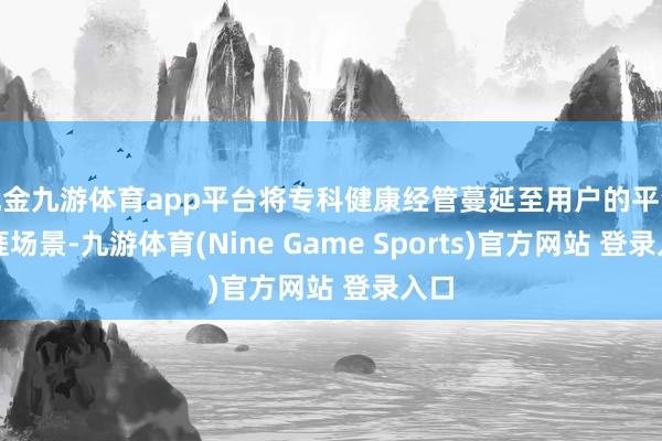 现金九游体育app平台将专科健康经管蔓延至用户的平淡生涯场景-九游体育(Nine Game Sports)官方网站 登录入口