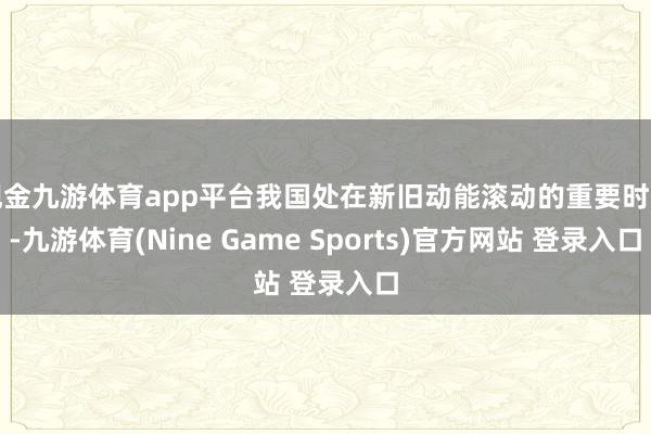 现金九游体育app平台我国处在新旧动能滚动的重要时期-九游体育(Nine Game Sports)官方网站 登录入口