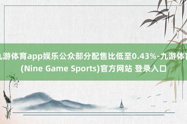九游体育app娱乐公众部分配售比低至0.43%-九游体育(Nine Game Sports)官方网站 登录入口