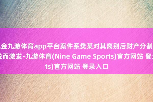 现金九游体育app平台案件系樊某对其离别后财产分割结果不悦而激发-九游体育(Nine Game Sports)官方网站 登录入口