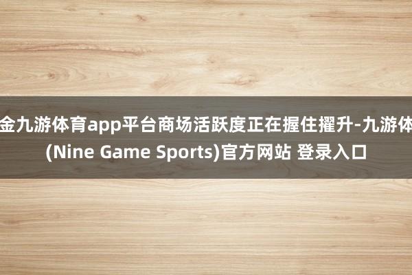 现金九游体育app平台商场活跃度正在握住擢升-九游体育(Nine Game Sports)官方网站 登录入口