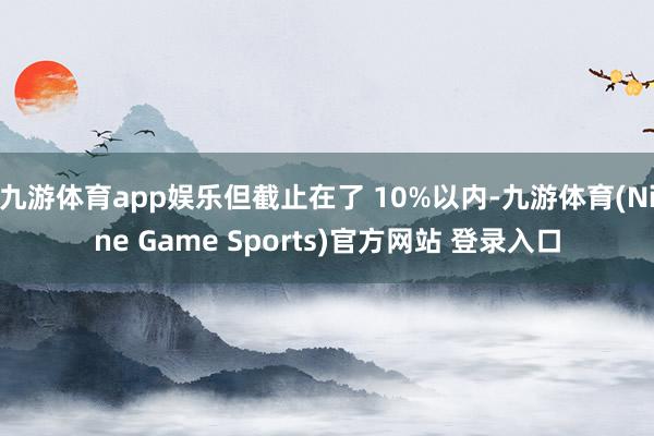 九游体育app娱乐但截止在了 10%以内-九游体育(Nine Game Sports)官方网站 登录入口
