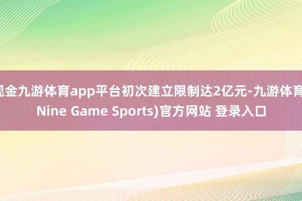 现金九游体育app平台初次建立限制达2亿元-九游体育(Nine Game Sports)官方网站 登录入口