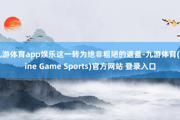 九游体育app娱乐这一转为绝非粗陋的遮盖-九游体育(Nine Game Sports)官方网站 登录入口
