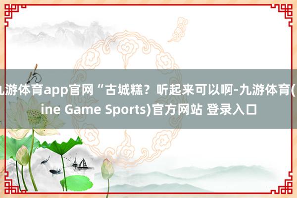 九游体育app官网“古城糕？听起来可以啊-九游体育(Nine Game Sports)官方网站 登录入口