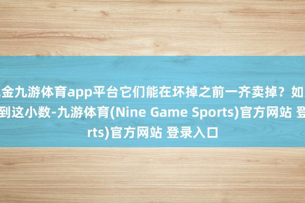 现金九游体育app平台它们能在坏掉之前一齐卖掉？如果能作念到这小数-九游体育(Nine Game Sports)官方网站 登录入口