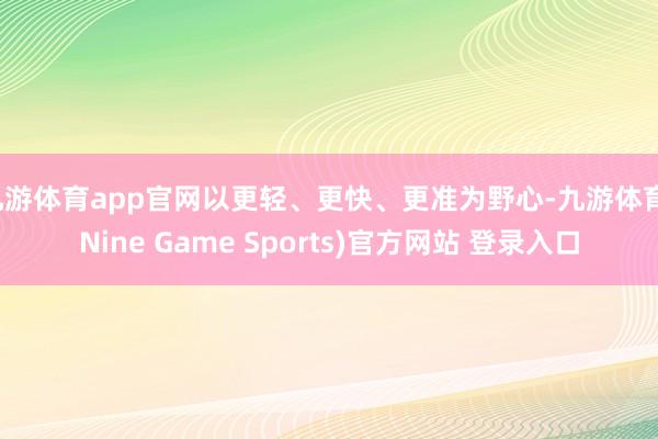 九游体育app官网以更轻、更快、更准为野心-九游体育(Nine Game Sports)官方网站 登录入口