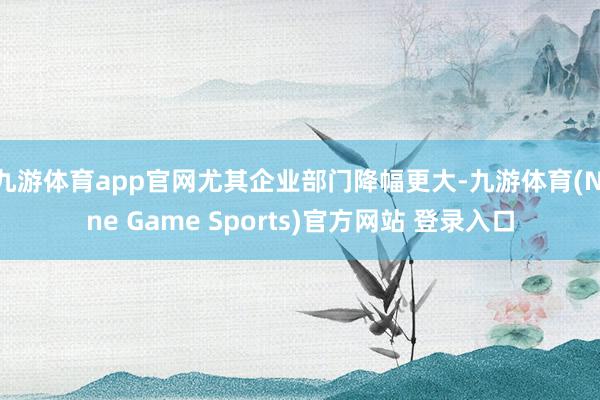 九游体育app官网尤其企业部门降幅更大-九游体育(Nine Game Sports)官方网站 登录入口