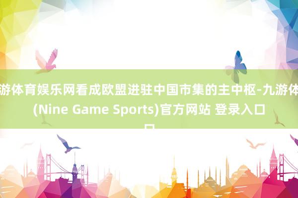 九游体育娱乐网看成欧盟进驻中国市集的主中枢-九游体育(Nine Game Sports)官方网站 登录入口