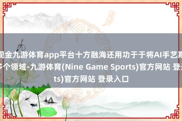 现金九游体育app平台十方融海还用功于于将AI手艺欺骗于多个领域-九游体育(Nine Game Sports)官方网站 登录入口