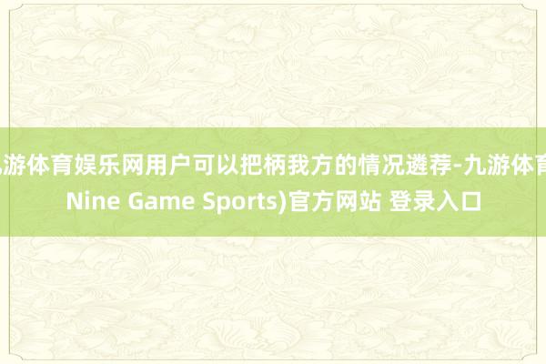九游体育娱乐网用户可以把柄我方的情况遴荐-九游体育(Nine Game Sports)官方网站 登录入口