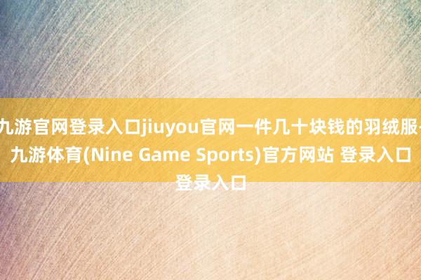 九游官网登录入口jiuyou官网一件几十块钱的羽绒服-九游体育(Nine Game Sports)官方网站 登录入口