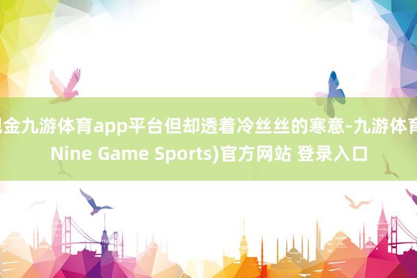 现金九游体育app平台但却透着冷丝丝的寒意-九游体育(Nine Game Sports)官方网站 登录入口