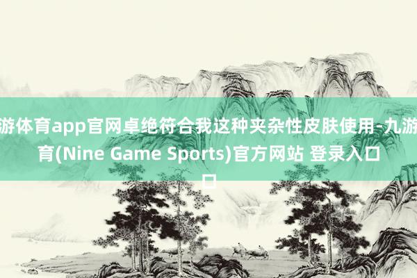 九游体育app官网卓绝符合我这种夹杂性皮肤使用-九游体育(Nine Game Sports)官方网站 登录入口