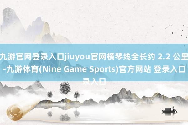 九游官网登录入口jiuyou官网横琴线全长约 2.2 公里-九游体育(Nine Game Sports)官方网站 登录入口