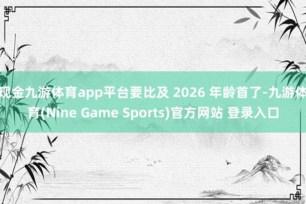 现金九游体育app平台要比及 2026 年龄首了-九游体育(Nine Game Sports)官方网站 登录入口