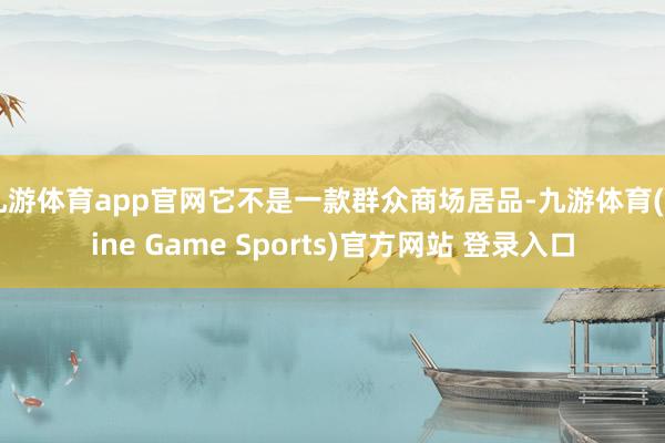 九游体育app官网它不是一款群众商场居品-九游体育(Nine Game Sports)官方网站 登录入口