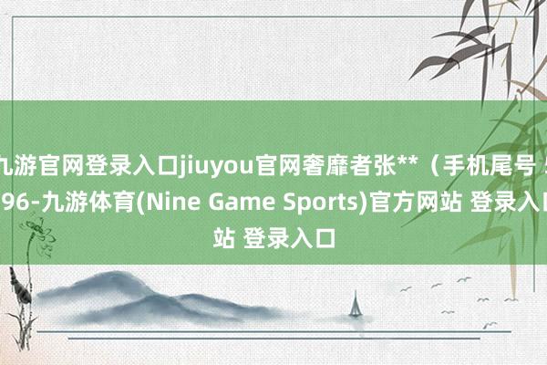 九游官网登录入口jiuyou官网奢靡者张**(手机尾号 5996-九游体育(Nine Game Sports)官方网站 登录入口
