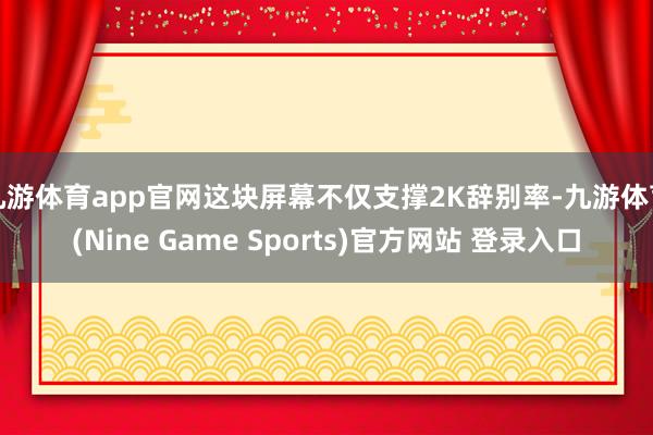 九游体育app官网这块屏幕不仅支撑2K辞别率-九游体育(Nine Game Sports)官方网站 登录入口