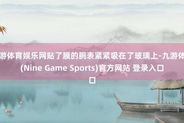 九游体育娱乐网贴了膜的腕表紧紧吸在了玻璃上-九游体育(Nine Game Sports)官方网站 登录入口
